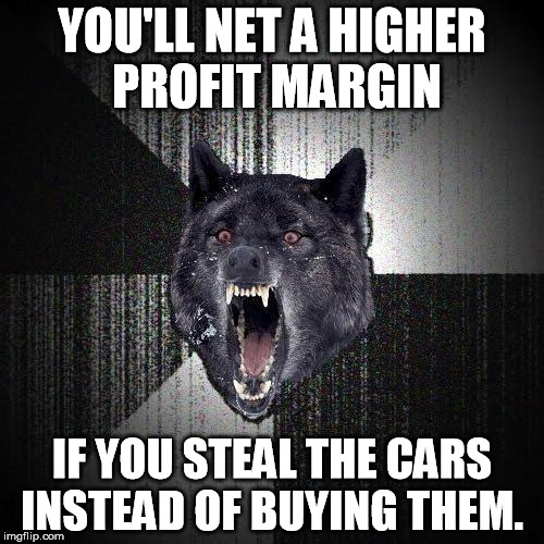 Insanity Wolf Meme | YOU'LL NET A HIGHER PROFIT MARGIN; IF YOU STEAL THE CARS INSTEAD OF BUYING THEM. | image tagged in memes,insanity wolf | made w/ Imgflip meme maker