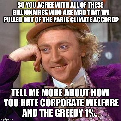 Creepy Condescending Wonka Meme | SO YOU AGREE WITH ALL OF THESE BILLIONAIRES WHO ARE MAD THAT WE PULLED OUT OF THE PARIS CLIMATE ACCORD? TELL ME MORE ABOUT HOW YOU HATE CORPORATE WELFARE AND THE GREEDY 1%. | image tagged in memes,creepy condescending wonka | made w/ Imgflip meme maker