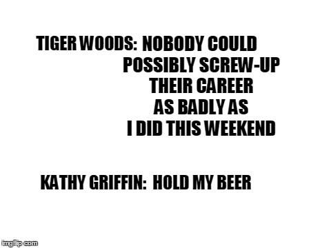 Meanwhile in Celebrityville | NOBODY COULD POSSIBLY SCREW-UP THEIR CAREER AS BADLY AS I DID THIS WEEKEND; TIGER WOODS:; KATHY GRIFFIN:  HOLD MY BEER | image tagged in blank white template | made w/ Imgflip meme maker