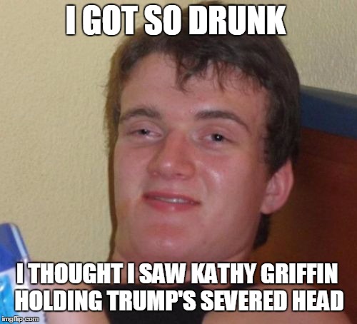 10 Guy | I GOT SO DRUNK; I THOUGHT I SAW KATHY GRIFFIN HOLDING TRUMP'S SEVERED HEAD | image tagged in memes,10 guy | made w/ Imgflip meme maker