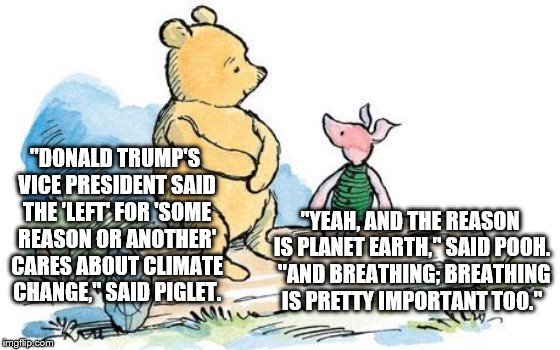 winnie the pooh and piglet | "DONALD TRUMP'S VICE PRESIDENT SAID THE 'LEFT' FOR 'SOME REASON OR ANOTHER' CARES ABOUT CLIMATE CHANGE," SAID PIGLET. "YEAH, AND THE REASON IS PLANET EARTH," SAID POOH.  "AND BREATHING; BREATHING IS PRETTY IMPORTANT TOO." | image tagged in winnie the pooh and piglet | made w/ Imgflip meme maker
