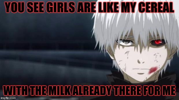 Toyko Ghoul Kaneki | YOU SEE GIRLS ARE LIKE MY CEREAL; WITH THE MILK ALREADY THERE FOR ME | image tagged in toyko ghoul kaneki | made w/ Imgflip meme maker