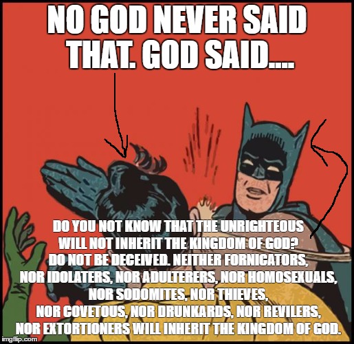 batman slapping robin no bubbles | NO GOD NEVER SAID THAT. GOD SAID.... DO YOU NOT KNOW THAT THE UNRIGHTEOUS WILL NOT INHERIT THE KINGDOM OF GOD? DO NOT BE DECEIVED. NEITHER FORNICATORS, NOR IDOLATERS, NOR ADULTERERS, NOR HOMOSEXUALS, NOR SODOMITES, NOR THIEVES, NOR COVETOUS, NOR DRUNKARDS, NOR REVILERS, NOR EXTORTIONERS WILL INHERIT THE KINGDOM OF GOD. | image tagged in batman slapping robin no bubbles,bible,christianity,meme | made w/ Imgflip meme maker