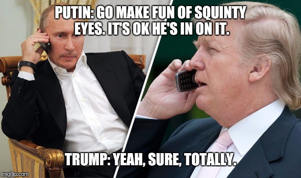 Impressionable trump | PUTIN: GO MAKE FUN OF SQUINTY EYES. IT'S OK HE'S IN ON IT. TRUMP: YEAH, SURE, TOTALLY. | image tagged in trump,putin,collusion,world leaders,potus,memes | made w/ Imgflip meme maker