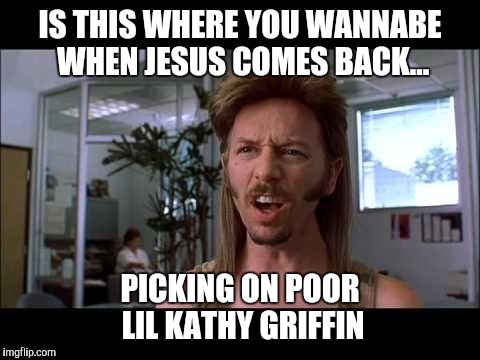 Joe dirt moment | IS THIS WHERE YOU WANNABE WHEN JESUS COMES BACK... PICKING ON POOR LIL KATHY GRIFFIN | image tagged in joe dirt,kathy griffin,kathy griffin tolerance,say what | made w/ Imgflip meme maker