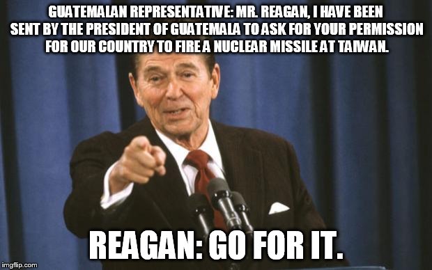 Ronald Reagan |  GUATEMALAN REPRESENTATIVE: MR. REAGAN, I HAVE BEEN SENT BY THE PRESIDENT OF GUATEMALA TO ASK FOR YOUR PERMISSION FOR OUR COUNTRY TO FIRE A NUCLEAR MISSILE AT TAIWAN. REAGAN: GO FOR IT. | image tagged in ronald reagan,terrorism,guatemala,guatamala,hypocrisy,hypocrite | made w/ Imgflip meme maker