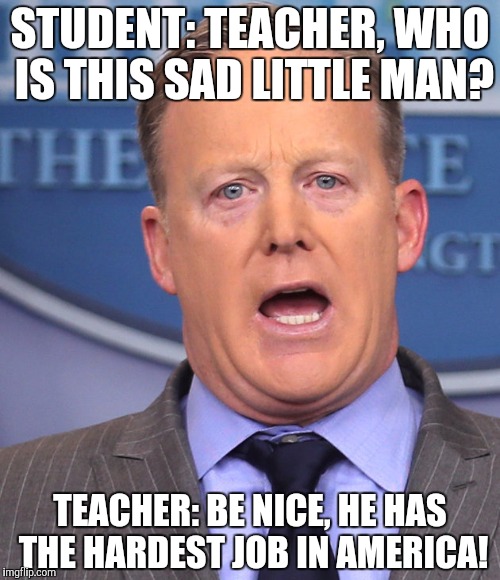 Nicer to spicer | STUDENT: TEACHER, WHO IS THIS SAD LITTLE MAN? TEACHER: BE NICE, HE HAS THE HARDEST JOB IN AMERICA! | image tagged in sean spicer,memes,trump administration,work,white house | made w/ Imgflip meme maker