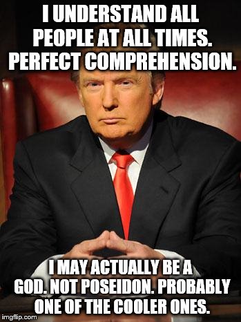 Serious Trump | I UNDERSTAND ALL PEOPLE AT ALL TIMES. PERFECT COMPREHENSION. I MAY ACTUALLY BE A GOD. NOT POSEIDON.
PROBABLY ONE OF THE COOLER ONES. | image tagged in serious trump | made w/ Imgflip meme maker