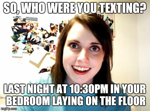 Overly Attached Girlfriend | SO, WHO WERE YOU TEXTING? LAST NIGHT AT 10:30PM IN YOUR BEDROOM LAYING ON THE FLOOR | image tagged in memes,overly attached girlfriend | made w/ Imgflip meme maker