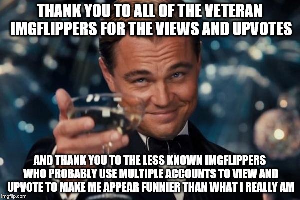 Leonardo Dicaprio Cheers | THANK YOU TO ALL OF THE VETERAN IMGFLIPPERS FOR THE VIEWS AND UPVOTES; AND THANK YOU TO THE LESS KNOWN IMGFLIPPERS WHO PROBABLY USE MULTIPLE ACCOUNTS TO VIEW AND UPVOTE TO MAKE ME APPEAR FUNNIER THAN WHAT I REALLY AM | image tagged in memes,leonardo dicaprio cheers | made w/ Imgflip meme maker