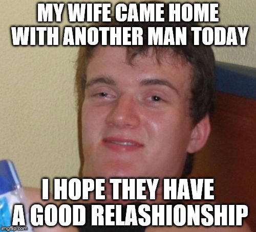 Having a amazing life right now! | MY WIFE CAME HOME WITH ANOTHER MAN TODAY; I HOPE THEY HAVE A GOOD RELASHIONSHIP | image tagged in memes,10 guy | made w/ Imgflip meme maker