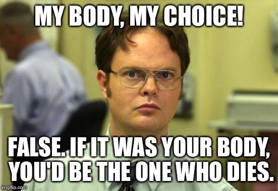 Dwight Schrute Meme | MY BODY, MY CHOICE! FALSE. IF IT WAS YOUR BODY, YOU'D BE THE ONE WHO DIES. | image tagged in memes,dwight schrute | made w/ Imgflip meme maker