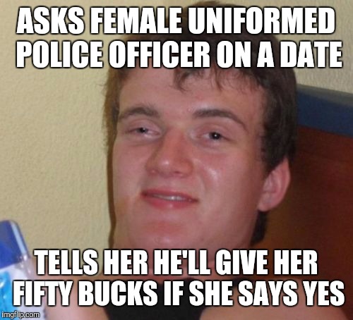 10 Guy Meme | ASKS FEMALE UNIFORMED POLICE OFFICER ON A DATE; TELLS HER HE'LL GIVE HER FIFTY BUCKS IF SHE SAYS YES | image tagged in memes,10 guy | made w/ Imgflip meme maker