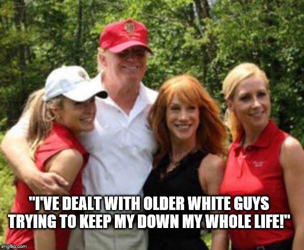 A Rich White Guy Destroying More Lives.  | "I'VE DEALT WITH OLDER WHITE GUYS TRYING TO KEEP MY DOWN MY WHOLE LIFE!" | image tagged in kathy griffin pals,memes,trump | made w/ Imgflip meme maker