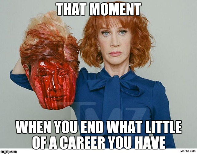THAT MOMENT; WHEN YOU END WHAT LITTLE OF A CAREER YOU HAVE | image tagged in kathy griffin's career ending | made w/ Imgflip meme maker