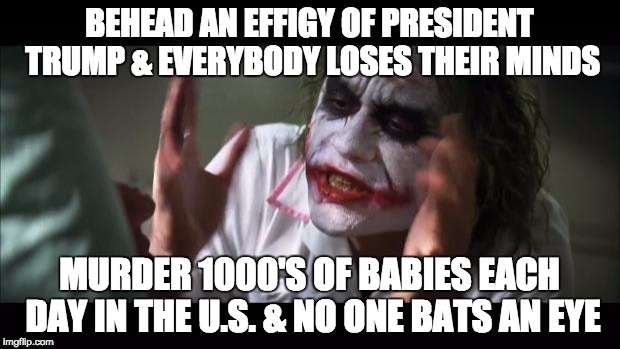 Trump Losing Mind | BEHEAD AN EFFIGY OF PRESIDENT TRUMP & EVERYBODY LOSES THEIR MINDS; MURDER 1000'S OF BABIES EACH DAY IN THE U.S. & NO ONE BATS AN EYE | image tagged in and everybody loses their minds,donald trump approves,president trump,beheading,murder,abortion is murder | made w/ Imgflip meme maker