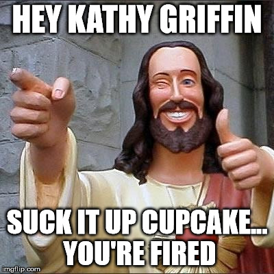 jesus says | HEY KATHY GRIFFIN; SUCK IT UP CUPCAKE... YOU'RE FIRED | image tagged in jesus says | made w/ Imgflip meme maker