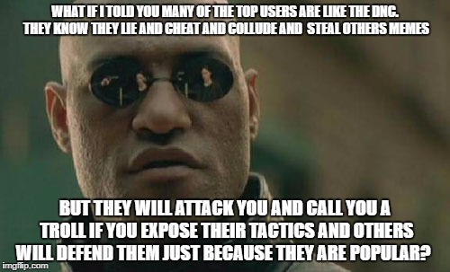 Matrix Morpheus Meme | WHAT IF I TOLD YOU MANY OF THE TOP USERS ARE LIKE THE DNC. THEY KNOW THEY LIE AND CHEAT AND COLLUDE AND  STEAL OTHERS MEMES; BUT THEY WILL ATTACK YOU AND CALL YOU A TROLL IF YOU EXPOSE THEIR TACTICS AND OTHERS WILL DEFEND THEM JUST BECAUSE THEY ARE POPULAR? | image tagged in memes,matrix morpheus | made w/ Imgflip meme maker