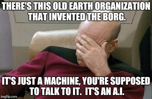 Captain Picard Facepalm Meme | THERE'S THIS OLD EARTH ORGANIZATION THAT INVENTED THE BORG. IT'S JUST A MACHINE, YOU'RE SUPPOSED TO TALK TO IT.  IT'S AN A.I. | image tagged in memes,captain picard facepalm | made w/ Imgflip meme maker