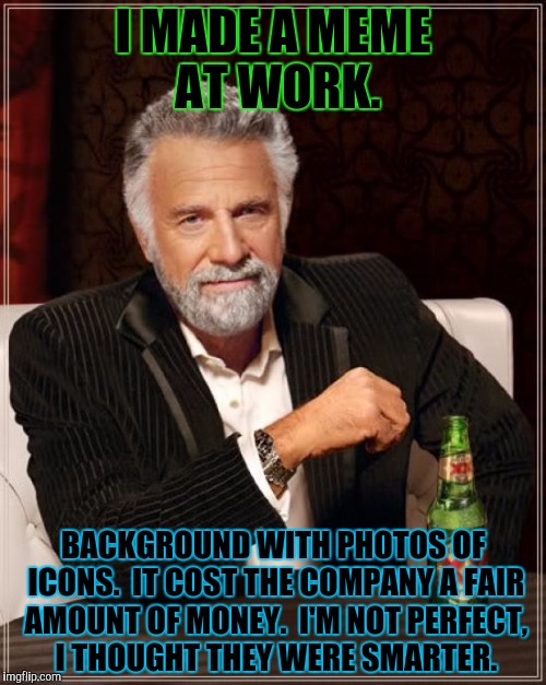 The Most Interesting Man In The World Meme | I MADE A MEME AT WORK. BACKGROUND WITH PHOTOS OF ICONS.  IT COST THE COMPANY A FAIR AMOUNT OF MONEY.  I'M NOT PERFECT, I THOUGHT THEY WERE S | image tagged in memes,the most interesting man in the world | made w/ Imgflip meme maker