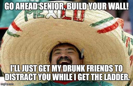 Borderwars | GO AHEAD SENIOR, BUILD YOUR WALL! I'LL JUST GET MY DRUNK FRIENDS TO DISTRACT YOU WHILE I GET THE LADDER. | image tagged in mexican,build a wall,make america great again,memes,trump,illegal immigration | made w/ Imgflip meme maker