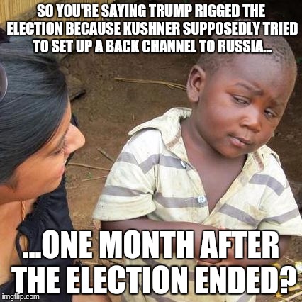 Third World Skeptical Kid Meme | SO YOU'RE SAYING TRUMP RIGGED THE ELECTION BECAUSE KUSHNER SUPPOSEDLY TRIED TO SET UP A BACK CHANNEL TO RUSSIA... ...ONE MONTH AFTER THE ELECTION ENDED? | image tagged in memes,third world skeptical kid | made w/ Imgflip meme maker
