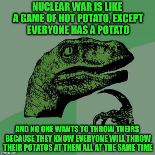 Don't throw your potato... | NUCLEAR WAR IS LIKE A GAME OF HOT POTATO, EXCEPT EVERYONE HAS A POTATO; AND NO ONE WANTS TO THROW THEIRS BECAUSE THEY KNOW EVERYONE WILL THROW THEIR POTATOS AT THEM ALL AT THE SAME TIME | image tagged in memes,philosoraptor,potatoes,nuclear war,hot potato,funny | made w/ Imgflip meme maker