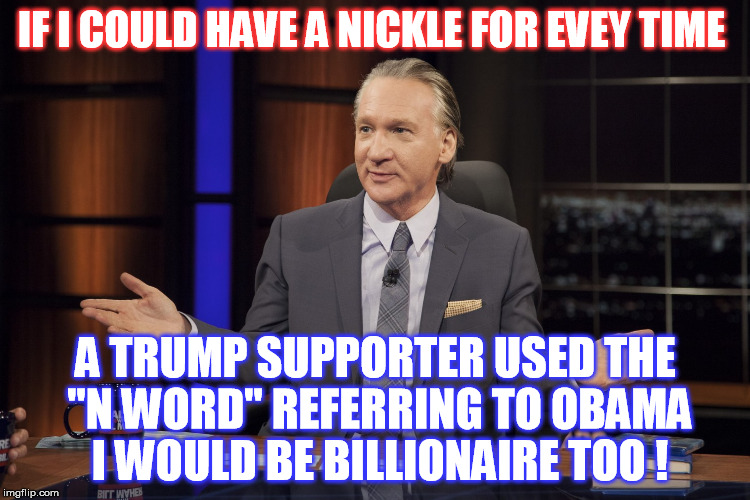  Please , N*ggers !  | IF I COULD HAVE A NICKLE FOR EVEY TIME; A TRUMP SUPPORTER USED THE "N WORD" REFERRING TO OBAMA I WOULD BE BILLIONAIRE TOO ! | image tagged in bill maher,donald trump | made w/ Imgflip meme maker