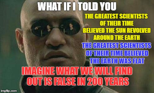 Scientists are not always correct in their findings | WHAT IF I TOLD YOU; THE GREATEST SCIENTISTS OF THEIR TIME BELIEVED THE SUN REVOLVED AROUND THE EARTH; THE GREATEST SCIENTISTS OF THEIR TIME BELIEVED THE EARTH WAS FLAT; IMAGINE WHAT WE WILL FIND OUT IS FALSE IN 200 YEARS | image tagged in what if i told you | made w/ Imgflip meme maker