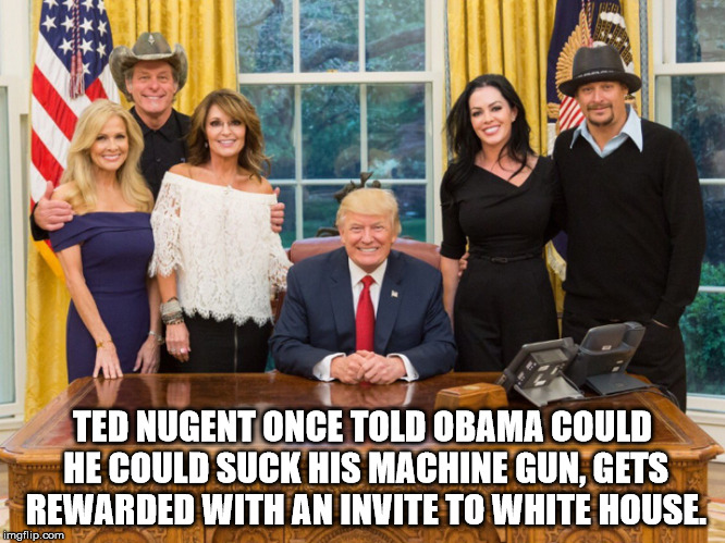 Donald trump, sarah palin, kid rock, Ted Nugent | TED NUGENT ONCE TOLD OBAMA COULD HE COULD SUCK HIS MACHINE GUN, GETS REWARDED WITH AN INVITE TO WHITE HOUSE. | image tagged in donald trump sarah palin kid rock ted nugent | made w/ Imgflip meme maker