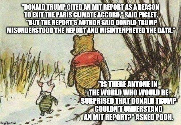 Pooh Piglet | "DONALD TRUMP CITED AN MIT REPORT AS A REASON TO EXIT THE PARIS CLIMATE ACCORD," SAID PIGLET.  "BUT THE REPORT'S AUTHOR SAID DONALD TRUMP MISUNDERSTOOD THE REPORT AND MISINTERPRETED THE DATA."; "IS THERE ANYONE IN THE WORLD WHO WOULD BE SURPRISED THAT DONALD TRUMP COULDN'T UNDERSTAND AN MIT REPORT?" ASKED POOH. | image tagged in pooh piglet | made w/ Imgflip meme maker