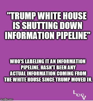 Whitehouse Information Pipeline | "TRUMP WHITE HOUSE IS SHUTTING DOWN INFORMATION PIPELINE"; WHO'S LABELING IT AN INFORMATION PIPELINE. HASN'T BEEN ANY ACTUAL INFORMATION COMING FROM THE WHITE HOUSE SINCE TRUMP MOVED IN. | image tagged in politics,whitehouse | made w/ Imgflip meme maker
