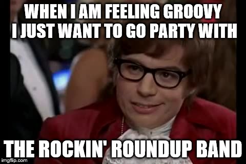 I Too Like To Live Dangerously | WHEN I AM FEELING GROOVY I JUST WANT TO GO PARTY WITH; THE ROCKIN' ROUNDUP BAND | image tagged in memes,i too like to live dangerously | made w/ Imgflip meme maker
