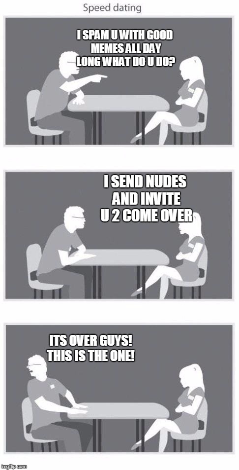 Speed dating | I SPAM U WITH GOOD MEMES ALL DAY LONG WHAT DO U DO? I SEND NUDES AND INVITE U 2 COME OVER; ITS OVER GUYS! THIS IS THE ONE! | image tagged in speed dating | made w/ Imgflip meme maker