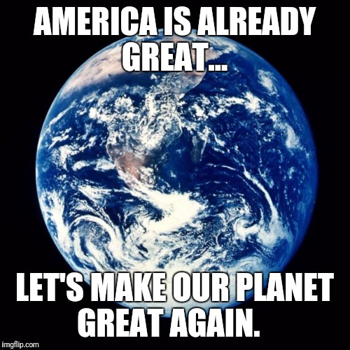 Earth | AMERICA IS ALREADY GREAT... LET'S MAKE OUR PLANET GREAT AGAIN. | image tagged in earth | made w/ Imgflip meme maker