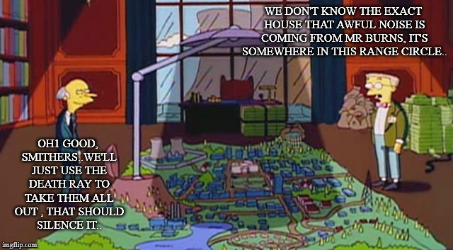 Monty Burns Blocks Sun | WE DON'T KNOW THE EXACT HOUSE THAT AWFUL NOISE IS COMING FROM MR BURNS, IT'S SOMEWHERE IN THIS RANGE CIRCLE.. OH1 GOOD, SMITHERS..WE'LL JUST USE THE DEATH RAY TO TAKE THEM ALL OUT , THAT SHOULD SILENCE IT.. | image tagged in monty burns blocks sun | made w/ Imgflip meme maker