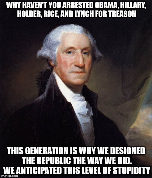 George Washington | WHY HAVEN'T YOU ARRESTED OBAMA, HILLARY, HOLDER, RICE, AND LYNCH FOR TREASON; THIS GENERATION IS WHY WE DESIGNED THE REPUBLIC THE WAY WE DID. WE ANTICIPATED THIS LEVEL OF STUPIDITY | image tagged in memes,george washington | made w/ Imgflip meme maker