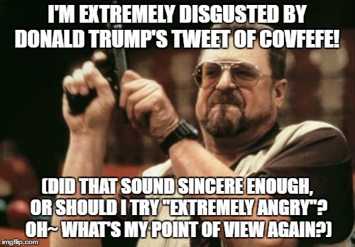 People around the world are angry about the President's latest tweet. We'll tell you the reason at 11 when we figure it out. | I'M EXTREMELY DISGUSTED BY DONALD TRUMP'S TWEET OF COVFEFE! (DID THAT SOUND SINCERE ENOUGH, OR SHOULD I TRY "EXTREMELY ANGRY"? OH~ WHAT'S MY POINT OF VIEW AGAIN?) | image tagged in memes,am i the only one around here | made w/ Imgflip meme maker
