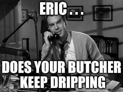 fred macmurray | ERIC . . . DOES YOUR BUTCHER KEEP DRIPPING | image tagged in butcher,dripping | made w/ Imgflip meme maker