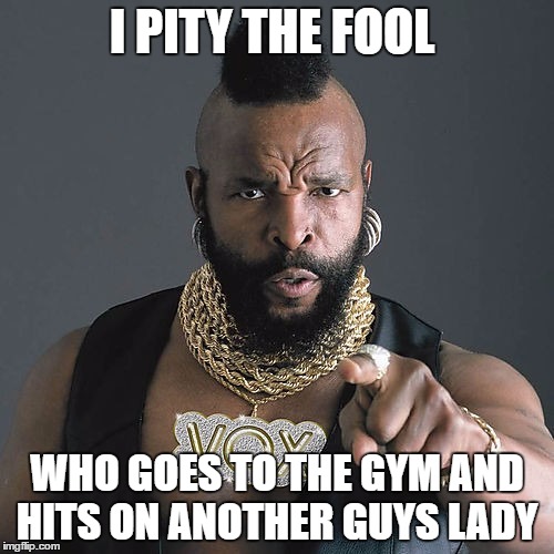 Mr T Pity The Fool | I PITY THE FOOL; WHO GOES TO THE GYM AND HITS ON ANOTHER GUYS LADY | image tagged in memes,mr t pity the fool | made w/ Imgflip meme maker