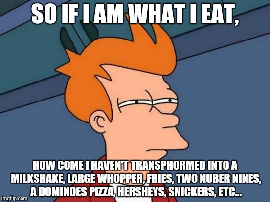 Things have turned stranger... | SO IF I AM WHAT I EAT, HOW COME I HAVEN'T TRANSPHORMED INTO A MILKSHAKE, LARGE WHOPPER, FRIES, TWO NUBER NINES, A DOMINOES PIZZA, HERSHEYS, SNICKERS, ETC... | image tagged in memes,futurama fry | made w/ Imgflip meme maker