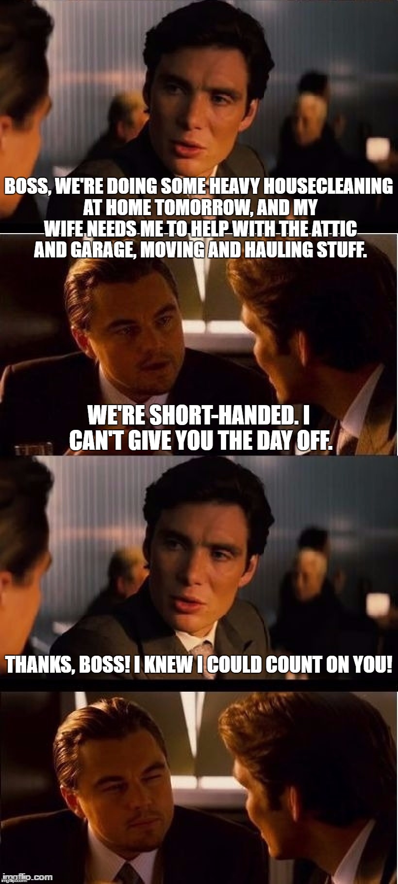 BOSS, WE'RE DOING SOME HEAVY HOUSECLEANING AT HOME TOMORROW, AND MY WIFE NEEDS ME TO HELP WITH THE ATTIC AND GARAGE, MOVING AND HAULING STUFF. WE'RE SHORT-HANDED. I CAN'T GIVE YOU THE DAY OFF. THANKS, BOSS! I KNEW I COULD COUNT ON YOU! | image tagged in seasick inception double size | made w/ Imgflip meme maker