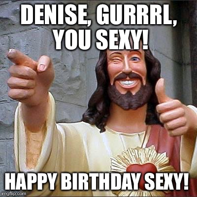 Buddy Christ Meme | DENISE, GURRRL, YOU SEXY! HAPPY BIRTHDAY SEXY! | image tagged in memes,buddy christ | made w/ Imgflip meme maker