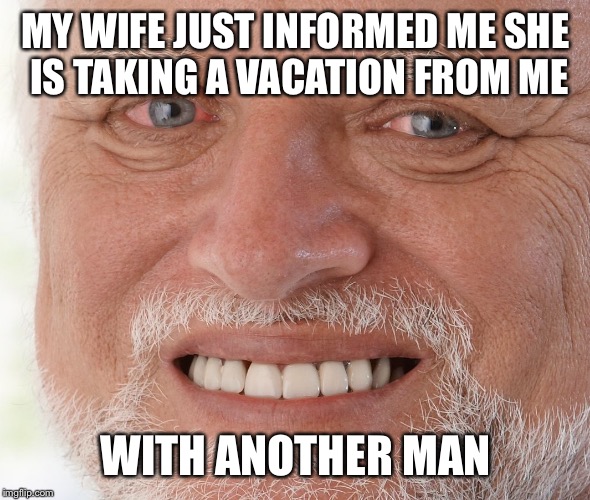 Hide the Pain Harold | MY WIFE JUST INFORMED ME SHE IS TAKING A VACATION FROM ME; WITH ANOTHER MAN | image tagged in hide the pain harold | made w/ Imgflip meme maker