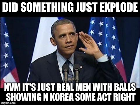 Obama No Listen Meme | DID SOMETHING JUST EXPLODE; NVM IT'S JUST REAL MEN WITH BALLS SHOWING N KOREA SOME ACT RIGHT | image tagged in memes,obama no listen | made w/ Imgflip meme maker