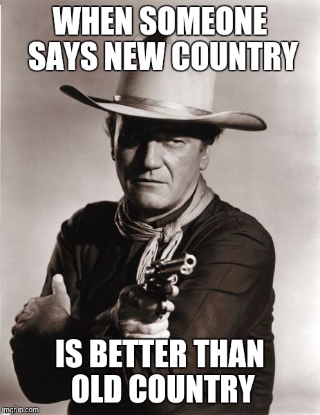 john wayne | WHEN SOMEONE SAYS NEW COUNTRY; IS BETTER THAN OLD COUNTRY | image tagged in john wayne | made w/ Imgflip meme maker