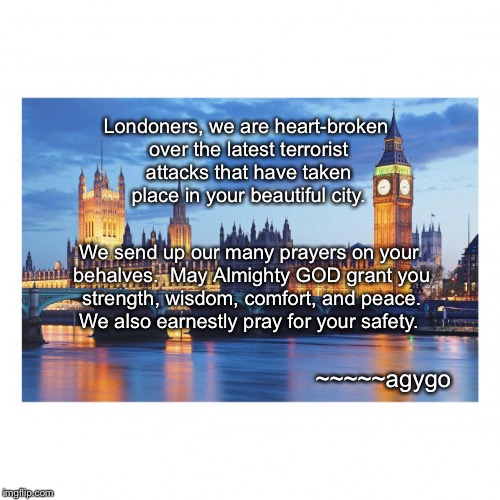 Our prayers for London | Londoners, we are heart-broken over the latest terrorist attacks that have taken place in your beautiful city. We send up our many prayers on your behalves.  May Almighty GOD grant you strength, wisdom, comfort, and peace.  We also earnestly pray for your safety. ~~~~~agygo | image tagged in memes,london,latest attacks,heart-broken | made w/ Imgflip meme maker
