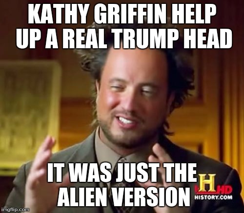 Ancient Aliens | KATHY GRIFFIN HELP UP A REAL TRUMP HEAD; IT WAS JUST THE ALIEN VERSION | image tagged in memes,ancient aliens | made w/ Imgflip meme maker