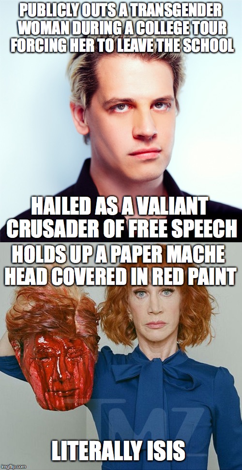 Not saying she shouldn't have been fired, but... | PUBLICLY OUTS A TRANSGENDER WOMAN DURING A COLLEGE TOUR FORCING HER TO LEAVE THE SCHOOL; HAILED AS A VALIANT CRUSADER OF FREE SPEECH; HOLDS UP A PAPER MACHE HEAD COVERED IN RED PAINT; LITERALLY ISIS | image tagged in milo yiannopoulos,kathy griffin,free speech,political correctness | made w/ Imgflip meme maker