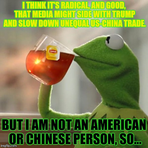 But That's None Of My Business Meme | I THINK IT'S RADICAL, AND GOOD, THAT MEDIA MIGHT SIDE WITH TRUMP AND SLOW DOWN UNEQUAL US-CHINA TRADE. BUT I AM NOT AN AMERICAN OR CHINESE P | image tagged in memes,but thats none of my business,kermit the frog | made w/ Imgflip meme maker